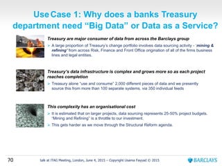 70 talk at iTAG Meeting, London, June 4, 2015 – Copyright Usama Fayyad © 2015
UseCase 1: Why does a banks Treasury
department need “Big Data” or Data as a Service?
Treasury are major consumer of data from across the Barclays group
 A large proportion of Treasury’s change portfolio involves data sourcing activity - ‘mining &
refining’ from across Risk, Finance and Front Office origination of all of the firms business
lines and legal entities.
Treasury’s data infrastructure is complex and grows more so as each project
reaches completion
 Treasury alone “use and consume” 2,000 different pieces of data and we presently
source this from more than 100 separate systems, via 350 individual feeds
This complexity has an organisational cost
 It is estimated that on larger projects, data sourcing represents 25-50% project budgets.
“Mining and Refining” is a throttle to our investment.
 This gets harder as we move through the Structural Reform agenda.
 