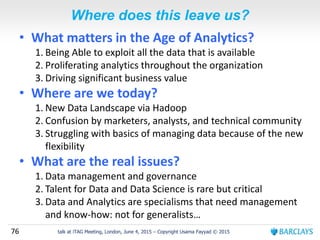 76 talk at iTAG Meeting, London, June 4, 2015 – Copyright Usama Fayyad © 2015
Where does this leave us?
• What matters in the Age of Analytics?
1. Being Able to exploit all the data that is available
2. Proliferating analytics throughout the organization
3. Driving significant business value
• Where are we today?
1. New Data Landscape via Hadoop
2. Confusion by marketers, analysts, and technical community
3. Struggling with basics of managing data because of the new
flexibility
• What are the real issues?
1. Data management and governance
2. Talent for Data and Data Science is rare but critical
3. Data and Analytics are specialisms that need management
and know-how: not for generalists…
 