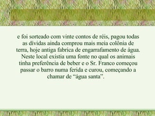 e foi sorteado com vinte contos de réis, pagou todas as dívidas ainda comprou mais meia colônia de terra, hoje antiga fabrica de engarrafamento de água. Neste local existia uma fonte no qual os animais tinha preferência de beber e o Sr. Franco começou passar o barro numa ferida e curou, começando a chamar de “água santa”. 