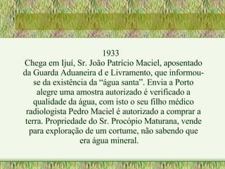 1933 Chega em Ijuí, Sr. João Patrício Maciel, aposentado da Guarda Aduaneira d e Livramento, que informou-se da existência da “água santa”. Envia a Porto alegre uma amostra autorizado é verificado a qualidade da água, com isto o seu filho médico radiologista Pedro Maciel é autorizado a comprar a terra. Propriedade do Sr. Procópio Maturana, vende para exploração de um cortume, não sabendo que era água mineral.  