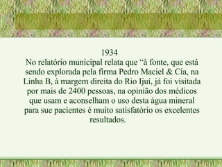 1934 No relatório municipal relata que “à fonte, que está sendo explorada pela firma Pedro Maciel & Cia, na Linha B, à margem direita do Rio Ijuí, já foi visitada por mais de 2400 pessoas, na opinião dos médicos que usam e aconselham o uso desta água mineral para sue pacientes é muito satisfatório os excelentes resultados.  