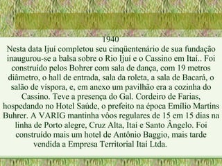 1940 Nesta data Ijuí completou seu cinqüentenário de sua fundação inaugurou-se a balsa sobre o Rio Ijuí e o Cassino em Itaí.. Foi construído pelos Bohrer com sala de dança, com 19 metros diâmetro, o hall de entrada, sala da roleta, a sala de Bacará, o salão de víspora, e, em anexo um pavilhão era a cozinha do Cassino. Teve a presença do Gal. Cordeiro de Farias, hospedando no Hotel Saúde, o prefeito na época Emílio Martins Buhrer. A VARIG mantinha vôos regulares de 15 em 15 dias na linha de Porto alegre, Cruz Alta, Itaí e Santo Ângelo. Foi construído mais um hotel de Antônio Baggio, mais tarde vendida a Empresa Territorial Itaí Ltda. 