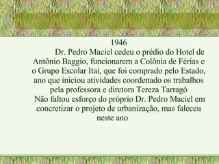 1946 Dr. Pedro Maciel cedeu o prédio do Hotel de Antônio Baggio, funcionarem a Colônia de Férias e o Grupo Escolar Itaí, que foi comprado pelo Estado, ano que iniciou atividades coordenado os trabalhos pela professora e diretora Tereza Tarragô Não faltou esforço do próprio Dr. Pedro Maciel em concretizar o projeto de urbanização, mas faleceu neste ano 