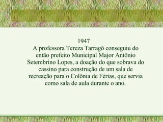 1947 A professora Tereza Tarragô conseguiu do então prefeito Municipal Major Antônio Setembrino Lopes, a doação do que sobrava do cassino para construção de um sala de recreação para o Colônia de Férias, que servia como sala de aula durante o ano. 