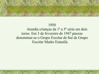 1950 Atendia crianças da 1ª a 5ª série em dois turno. Em 3 de fevereiro de 1947 passou denominar-se o Grupo Escolar de Itaí de Grupo Escolar Madre Estanilá. 