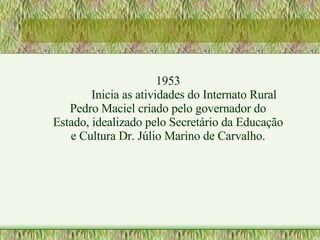 1953 Inicia as atividades do Internato Rural Pedro Maciel criado pelo governador do Estado, idealizado pelo Secretário da Educação e Cultura Dr. Júlio Marino de Carvalho. 
