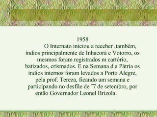 1958 O Internato iniciou a receber ,também, índios principalmente de Inhacorá e Votorro, os mesmos foram registrados m cartório, batizados, crismados. E na Semana d a Pátria os índios internos foram levados a Porto Alegre, pela prof. Tereza, ficando um semana e participando no desfile de ¨7 de setembro, por então Governador Leonel Brizola. 