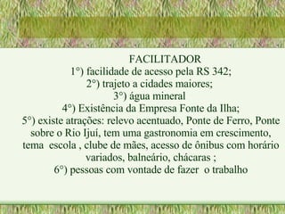 FACILITADOR 1°) facilidade de acesso pela RS 342; 2°) trajeto a cidades maiores;  3°) água mineral  4°) Existência da Empresa Fonte da Ilha; 5°) existe atrações: relevo acentuado, Ponte de Ferro, Ponte sobre o Rio Ijuí, tem uma gastronomia em crescimento, tema  escola , clube de mães, acesso de ônibus com horário variados, balneário, chácaras ; 6°) pessoas com vontade de fazer  o trabalho 