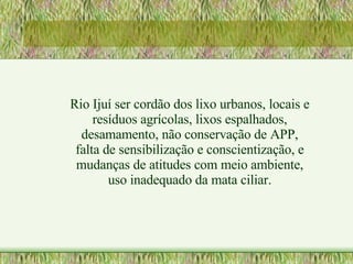 Rio Ijuí ser cordão dos lixo urbanos, locais e resíduos agrícolas, lixos espalhados, desamamento, não conservação de APP, falta de sensibilização e conscientização, e mudanças de atitudes com meio ambiente, uso inadequado da mata ciliar. 