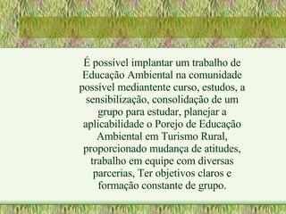 É possível implantar um trabalho de Educação Ambiental na comunidade possível mediantente curso, estudos, a sensibilização, consolidação de um grupo para estudar, planejar a aplicabilidade o Porejo de Educação Ambiental em Turismo Rural, proporcionado mudança de atitudes, trabalho em equipe com diversas parcerias, Ter objetivos claros e formação constante de grupo. 