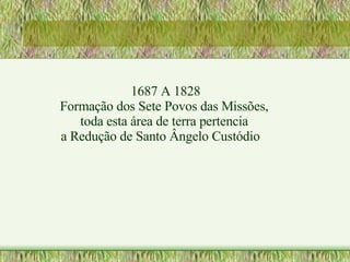1687 A 1828 Formação dos Sete Povos das Missões,  toda esta área de terra pertencia  a Redução de Santo Ângelo Custódio 