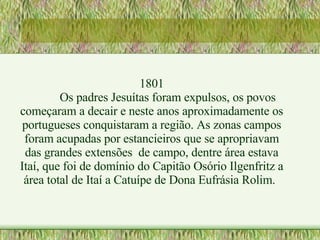 1801 Os padres Jesuítas foram expulsos, os povos começaram a decair e neste anos aproximadamente os portugueses conquistaram a região. As zonas campos foram acupadas por estancieiros que se apropriavam das grandes extensões  de campo, dentre área estava Itaí, que foi de domínio do Capitão Osório Ilgenfritz a área total de Itaí a Catuípe de Dona Eufrásia Rolim. 