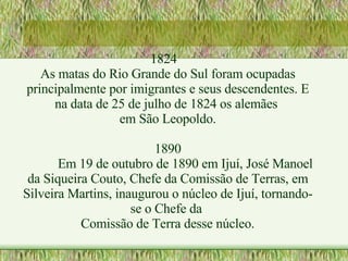 1824 As matas do Rio Grande do Sul foram ocupadas principalmente por imigrantes e seus descendentes. E na data de 25 de julho de 1824 os alemães  em São Leopoldo. 1890 Em 19 de outubro de 1890 em Ijuí, José Manoel da Siqueira Couto, Chefe da Comissão de Terras, em Silveira Martins, inaugurou o núcleo de Ijuí, tornando-se o Chefe da  Comissão de Terra desse núcleo. 