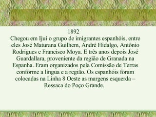 1892 Chegou em Ijuí o grupo de imigrantes espanhóis, entre eles José Maturana Guilhem, André Hidalgo, Antônio Rodrigues e Francisco Moya. E três anos depois José Guardallara, proveniente da região de Granada na Espanha. Eram organizados pela Comissão de Terras conforme a língua e a região. Os espanhóis foram colocadas na Linha 8 Oeste as margens esquerda – Ressaca do Poço Grande. 