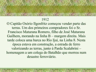 1912 O Capitão Osório Ilgenfritz começou vender parte das terras. Um dos primeiros compradores foi o Sr. Francisco Maturana Romero, filho de José Maturana Guilhem, morando na linha B – margem direita. Mais tarde coloca uma barca no Rio Ijuí, na Linha 8. Nesta época estava em construção, a estrada de ferro valorizando as terras, junto à Parda Scalabrini – homenagem a um colega do Batalhão que morreu num desastre ferroviário. 