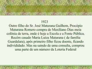 1923 Outro filho do Sr. José Maturana Guilhem, Procópio Maturana Romero compra de Maxiliano Dias meia colônia de terra, onde é hoje a Escola e a Fonte Pública. Recém casado Maria Luiza Maturana ( de família Guardalara), após primeiro filho ficou doente, ficando individidado. Mas na saindo de uma consulta, comprou uma parte de um número da Loteria Federal 