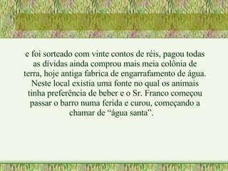 e foi sorteado com vinte contos de réis, pagou todas as dívidas ainda comprou mais meia colônia de terra, hoje antiga fabrica de engarrafamento de água. Neste local existia uma fonte no qual os animais tinha preferência de beber e o Sr. Franco começou passar o barro numa ferida e curou, começando a chamar de “água santa”. 
