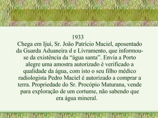 1933 Chega em Ijuí, Sr. João Patrício Maciel, aposentado da Guarda Aduaneira d e Livramento, que informou-se da existência da “água santa”. Envia a Porto alegre uma amostra autorizado é verificado a qualidade da água, com isto o seu filho médico radiologista Pedro Maciel é autorizado a comprar a terra. Propriedade do Sr. Procópio Maturana, vende para exploração de um cortume, não sabendo que era água mineral.  