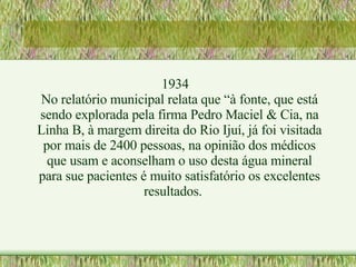 1934 No relatório municipal relata que “à fonte, que está sendo explorada pela firma Pedro Maciel & Cia, na Linha B, à margem direita do Rio Ijuí, já foi visitada por mais de 2400 pessoas, na opinião dos médicos que usam e aconselham o uso desta água mineral para sue pacientes é muito satisfatório os excelentes resultados.  