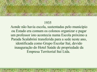 1935 Aonde não havia escola, sustentadas pelo município ou Estado era comum os colonos organizar e pagar um professor isto acontecia numa Escola próximo a Parada Scalabrini transferida para a sede neste ano, identificada como Grupo Escolar Itaí, devido inauguração do Hotel Saúde de propriedade da Empresa Territorial Itaí Ltda.  