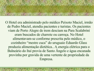 O Hotel era administrado pelo médico Peixoto Maciel, irmão de Pedro Maciel, atendia pacientes e turistas. Os pacientes viam de Porto Alegre de trem desciam na Para Scalabrini eram buscados de charrete ou carroça. No Hotel alimentavam-se conforme prescrita pelo médico, o cozinheiro “mestre cuca” do uruguaio Eduardo Glass produzia alimentação dietética.. A energia elétrica para o Balneário do Itaí provia de Santo Ângelo e água encanada provinha por gravida de uma vertente de propriedade da Empresa. 