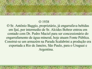 O 1938 O Sr. Antônio Baggio, proprietário, já engarrafava bebidas em Ijuí, por intermedio de Sr. Alcides Bohrer entrou em contado com Dr. Pedro Maciel para ser concessionário do engarrafamento de água mineral, hoje atuam Fonte Pública. Construi-se um armazém na Parada Scalabrini a produção era exportada a Rio de Janeiro, São Paulo, para o Uruguai e Argentina. 