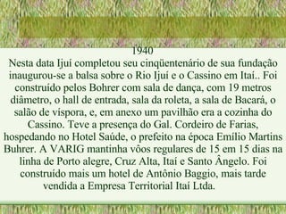 1940 Nesta data Ijuí completou seu cinqüentenário de sua fundação inaugurou-se a balsa sobre o Rio Ijuí e o Cassino em Itaí.. Foi construído pelos Bohrer com sala de dança, com 19 metros diâmetro, o hall de entrada, sala da roleta, a sala de Bacará, o salão de víspora, e, em anexo um pavilhão era a cozinha do Cassino. Teve a presença do Gal. Cordeiro de Farias, hospedando no Hotel Saúde, o prefeito na época Emílio Martins Buhrer. A VARIG mantinha vôos regulares de 15 em 15 dias na linha de Porto alegre, Cruz Alta, Itaí e Santo Ângelo. Foi construído mais um hotel de Antônio Baggio, mais tarde vendida a Empresa Territorial Itaí Ltda. 