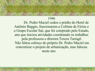 1946 Dr. Pedro Maciel cedeu o prédio do Hotel de Antônio Baggio, funcionarem a Colônia de Férias e o Grupo Escolar Itaí, que foi comprado pelo Estado, ano que iniciou atividades coordenado os trabalhos pela professora e diretora Tereza Tarragô Não faltou esforço do próprio Dr. Pedro Maciel em concretizar o projeto de urbanização, mas faleceu neste ano 