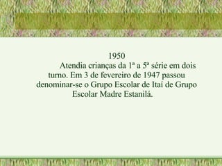 1950 Atendia crianças da 1ª a 5ª série em dois turno. Em 3 de fevereiro de 1947 passou denominar-se o Grupo Escolar de Itaí de Grupo Escolar Madre Estanilá. 