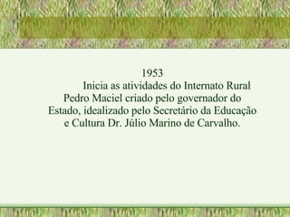 1953 Inicia as atividades do Internato Rural Pedro Maciel criado pelo governador do Estado, idealizado pelo Secretário da Educação e Cultura Dr. Júlio Marino de Carvalho. 