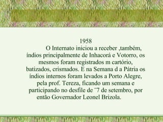 1958 O Internato iniciou a receber ,também, índios principalmente de Inhacorá e Votorro, os mesmos foram registrados m cartório, batizados, crismados. E na Semana d a Pátria os índios internos foram levados a Porto Alegre, pela prof. Tereza, ficando um semana e participando no desfile de ¨7 de setembro, por então Governador Leonel Brizola. 