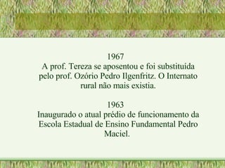 1967 A prof. Tereza se aposentou e foi substituída pelo prof. Ozório Pedro Ilgenfritz. O Internato rural não mais existia. 1963 Inaugurado o atual prédio de funcionamento da Escola Estadual de Ensino Fundamental Pedro Maciel.  