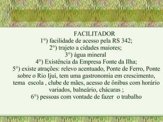 FACILITADOR 1°) facilidade de acesso pela RS 342; 2°) trajeto a cidades maiores;  3°) água mineral  4°) Existência da Empresa Fonte da Ilha; 5°) existe atrações: relevo acentuado, Ponte de Ferro, Ponte sobre o Rio Ijuí, tem uma gastronomia em crescimento, tema  escola , clube de mães, acesso de ônibus com horário variados, balneário, chácaras ; 6°) pessoas com vontade de fazer  o trabalho 