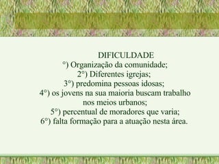 DIFICULDADE °) Organização da comunidade; 2°) Diferentes igrejas;  3°) predomina pessoas idosas;  4°) os jovens na sua maioria buscam trabalho nos meios urbanos; 5°) percentual de moradores que varia; 6°) falta formação para a atuação nesta área.   
