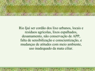 Rio Ijuí ser cordão dos lixo urbanos, locais e resíduos agrícolas, lixos espalhados, desamamento, não conservação de APP, falta de sensibilização e conscientização, e mudanças de atitudes com meio ambiente, uso inadequado da mata ciliar. 