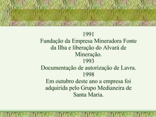 1991 Fundação da Empresa Mineradora Fonte da Ilha e liberação do Alvará de Mineração. 1993 Documentação de autorização de Lavra. 1998 Em outubro deste ano a empresa foi adquirida pelo Grupo Medianeira de Santa Maria. 