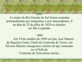 1824 As matas do Rio Grande do Sul foram ocupadas principalmente por imigrantes e seus descendentes. E na data de 25 de julho de 1824 os alemães  em São Leopoldo. 1890 Em 19 de outubro de 1890 em Ijuí, José Manoel da Siqueira Couto, Chefe da Comissão de Terras, em Silveira Martins, inaugurou o núcleo de Ijuí, tornando-se o Chefe da  Comissão de Terra desse núcleo. 