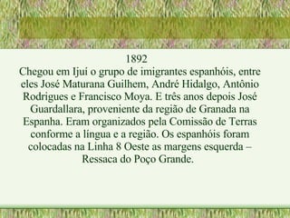 1892 Chegou em Ijuí o grupo de imigrantes espanhóis, entre eles José Maturana Guilhem, André Hidalgo, Antônio Rodrigues e Francisco Moya. E três anos depois José Guardallara, proveniente da região de Granada na Espanha. Eram organizados pela Comissão de Terras conforme a língua e a região. Os espanhóis foram colocadas na Linha 8 Oeste as margens esquerda – Ressaca do Poço Grande. 