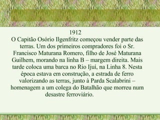1912 O Capitão Osório Ilgenfritz começou vender parte das terras. Um dos primeiros compradores foi o Sr. Francisco Maturana Romero, filho de José Maturana Guilhem, morando na linha B – margem direita. Mais tarde coloca uma barca no Rio Ijuí, na Linha 8. Nesta época estava em construção, a estrada de ferro valorizando as terras, junto à Parda Scalabrini – homenagem a um colega do Batalhão que morreu num desastre ferroviário. 