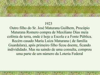 1923 Outro filho do Sr. José Maturana Guilhem, Procópio Maturana Romero compra de Maxiliano Dias meia colônia de terra, onde é hoje a Escola e a Fonte Pública. Recém casado Maria Luiza Maturana ( de família Guardalara), após primeiro filho ficou doente, ficando individidado. Mas na saindo de uma consulta, comprou uma parte de um número da Loteria Federal 