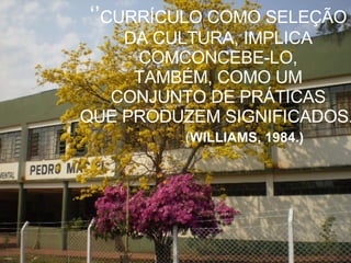 ‘’ CURRÍCULO COMO SELEÇÃO  DA CULTURA, IMPLICA  COMCONCEBE-LO,  TAMBÉM, COMO UM  CONJUNTO DE PRÁTICAS  QUE PRODUZEM SIGNIFICADOS.’’   ( WILLIAMS, 1984.) 