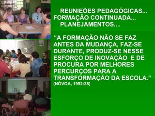 REUNIEÕES PEDAGÓGICAS... FORMAÇÃO CONTINUADA... PLANEJAMENTOS.... ‘‘ A FORMAÇÃO NÃO SE FAZ ANTES DA MUDANÇA, FAZ-SE DURANTE, PRODUZ-SE NESSE ESFORÇO DE INOVAÇÃO  E DE PROCURA POR MELHORES PERCURÇOS PARA A TRANSFORMAÇÃO DA ESCOLA.’’  (NÓVOA, 1992:28) 
