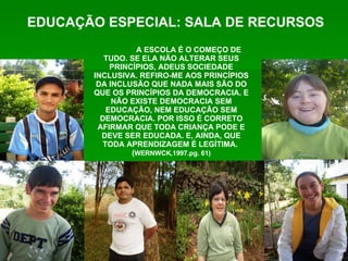A ESCOLA É O COMEÇO DE TUDO. SE ELA NÃO ALTERAR SEUS PRINCÍPIOS, ADEUS SOCIEDADE INCLUSIVA. REFIRO-ME AOS PRINCÍPIOS DA INCLUSÃO QUE NADA MAIS SÃO DO QUE OS PRINCÍPIOS DA DEMOCRACIA. E NÃO EXISTE DEMOCRACIA SEM EDUCAÇÃO, NEM EDUCAÇÃO SEM DEMOCRACIA. POR ISSO É CORRETO AFIRMAR QUE TODA CRIANÇA PODE E DEVE SER EDUCADA. E, AINDA, QUE TODA APRENDIZAGEM É LEGÍTIMA.  ( WERNWCK,1997.pg. 61) EDUCAÇÃO ESPECIAL: SALA DE RECURSOS 