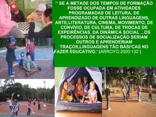 ‘’  SE A METADE DOS TEMPOS DE FORMAÇÃO FOSSE OCUPADA EM ATIVIDADES PROGRAMADAS DE LEITURA, DE APRENDIZADO DE OUTRAS LINGUAGENS, ARTE,LITERATURA, CINEMA, MOVIMENTO, DE CONVÍVIO, DE CULTURA, DE TROCAS DE EXPEIRÊNCIAS, DA DINÂMICA SOCIAL ...OS PROCESSOS DE SOCIALIZAÇÃO SERIAM OUTROS E APRENDERIAM TRAÇOS,LINGUAGENS TÃO BÁSI’CAS NO FAZER EDUCATIVO.’ ( ARROYO,2000:132  )   
