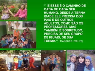 ‘’  E ESSE É O CAMINHO DE CADA DE CADA SER HUMANO. DESDE A TERNA IDADE ELE PRECISA DOS PAIS E DE OUTROS ADULTOS, COMO SÃO OS PROFESSORES, MAS TAMBÉM, E SOBRETUDO, PRECISA DE SEU GRUPO DE IGUAIS, DE SUA TURMA.’’   ( MARQUES, 2001:20) 