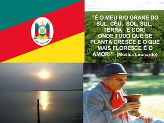 ‘’ É O MEU RIO GRANE DO SUL, CÉU,  SOL, SUL,  TERRA  E COR!  ONDE TUDO QUE SE PLANTA CRESCE E O QUE MAIS FLORESCE É O AMOR!’’  ( Música Leonardo) 
