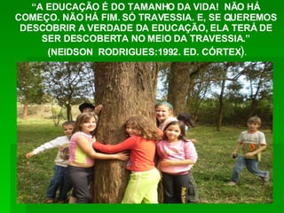 “ A EDUCAÇÃO É DO TAMANHO DA VIDA!  NÃO HÁ COMEÇO. NÃO HÁ FIM. SÓ TRAVESSIA. E, SE QUEREMOS DESCOBRIR A VERDADE DA EDUCAÇÃO, ELA TERÁ DE SER DESCOBERTA NO MEIO DA TRAVESSIA.” (NEIDSON  RODRIGUES:1992. ED. CÓRTEX ) . 