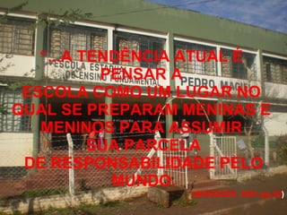 “ ...A TENDÊNCIA ATUAL É  PENSAR A  ESCOLA COMO UM LUGAR NO  QUAL SE PREPARAM MENINAS E  MENINOS PARA ASSUMIR  SUA PARCELA DE RESPONSABILIDADE PELO MUNDO. (MARQUES: 2001.pg.50 ) 