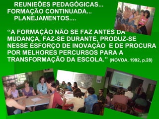 REUNIEÕES PEDAGÓGICAS... FORMAÇÃO CONTINUADA... PLANEJAMENTOS.... ‘‘ A FORMAÇÃO NÃO SE FAZ ANTES DA MUDANÇA, FAZ-SE DURANTE, PRODUZ-SE NESSE ESFORÇO DE INOVAÇÃO  E DE PROCURA POR MELHORES PERCURSOS PARA A TRANSFORMAÇÃO DA ESCOLA.’’  (NÓVOA, 1992, p.28) 
