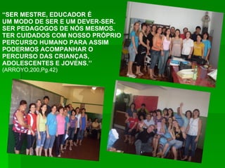 “ SER MESTRE, EDUCADOR É  UM MODO DE SER E UM DEVER-SER. SER PEDAGOGOS DE NÓS MESMOS. TER CUIDADOS COM NOSSO PRÓPRIO PERCURSO HUMANO PARA ASSIM PODERMOS ACOMPANHAR O PERCURSO DAS CRIANÇAS,  ADOLESCENTES E JOVENS.’’ (ARROYO,200,Pg.42) 